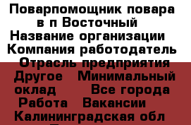 Поварпомощник повара в п.Восточный › Название организации ­ Компания-работодатель › Отрасль предприятия ­ Другое › Минимальный оклад ­ 1 - Все города Работа » Вакансии   . Калининградская обл.,Приморск г.